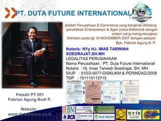 PT. DUTA FUTURE INTERNATIONAL
                        Adalah Perusahaan E-Commerce yang bergerak dibidang
                         pendidikan Enterpreneur & Agen pulsa Elektronik dengan
                                                    sistem yang menguntungkan
                         Didirikan pada tgl 10 NOVEMBER 2007 dengan pelopor:
                                                       Bpk. Febrian Agung B. P.
                        Notaris: NYy HJ. IMAS TARWIAH
                        SOEDRAJAT,SH.MH.
                        LEGALITAS PERUSAHAAN
                        Nama Perusahaan : PT. Duta Future International
                        Notaris : Hj. Imas Tarwiah Soedrajat, SH. MH.
                        SIUP : 510/2-0077-DISKUKM & PERINDAG/2008
                        TDP : 101115113715
                        NPWP : 02.789.009.4-429.000
                        SK Menteri Hukum & HAM:
                        AHU-09853 AH.01.0101 Th.2008
   Presdir PT DFI
Febrian Agung Budi P.
                                                                     Powered By:

     Website :
www.duta4future.co.id
 