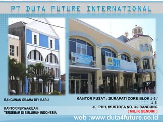 KANTOR PUSAT : SURAPATI CORE BLOK J-3 / J-5
  JL. PHH. MUSTOFA NO. 39 BANDUNG
  ( MILIK SENDIRI )

  KANTOR PERWAKILAN TERSEBAR DI SELURUH
  INDONESIA




BANGUNAN GRAHA DFI BARU         KANTOR PUSAT : SURAPATI CORE BLOK J-3 /
                                                                     J-5
KANTOR PERWAKILAN                     JL. PHH. MUSTOFA NO. 39 BANDUNG
TERSEBAR DI SELURUH INDONESIA                           ( MILIK SENDIRI )
                                web :www.duta4future.co.id
 