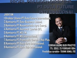 PROFIL PRESIDEN DIREKTUR
               PT DUTA FUTURE
JABATAN :
                INTERNATIONAL
1.Direktur Utama PT Duta Future International,
2.Komisaris PT Duta Business School,
3.Komisaris PT Nusantarindo Agro Energi,
4.Komisaris PT Asuransi Syariah DFI,
5.Komisaris PT MQ FM,
6.Komisaris PT MQ International,
7.Komisaris PT Promaqdis Umroh & Haji Plus,
8.Komisaris PT Duta Bara Internasional,
                                           FEBRIAN AGUNG BUDI PRASTYO
9.Komisaris PT Duta Baja Interasional.       TTL: SOLO, 25 FEBRUARI 1984
                                      Pendidikan terakhir: TEKNIK KIMIA, ITB
 