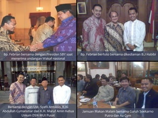 Bp. Febrian bersama dengan Presiden SBY saat    Bp. Febrian berfoto bersama dikediaman B.J Habibi
     menerima undangan Wakaf nasional




   Bersama dengan Ust. Syafii Antonio, K.H.
Abdullah Gymanstiar dan K.H. Maruf Amin Ketua    Jamuan Makan Malam bersama Guruh Soekarno
           Umum DSN MUI Pusat                                Putra dan Aa Gym
 