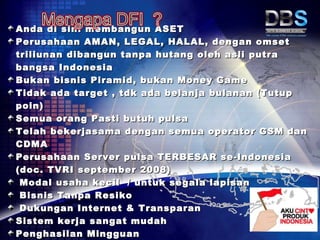 Anda di sini membangun ASET
Perusahaan AMAN, LEGAL, HALAL, dengan omset
triliunan dibangun tanpa hutang oleh asli putra
bangsa Indonesia
Bukan bisnis Piramid, bukan Money Game
Tidak ada target , tdk ada belanja bulanan (Tutup
poin)
Semua orang Pasti butuh pulsa
Telah bekerjasama dengan semua operator GSM dan
CDMA
Perusahaan Server pulsa TERBESAR se-Indonesia
(doc. TVRI september 2008)
 Modal usaha kecil / untuk segala lapisan
 Bisnis Tanpa Resiko
 Dukungan Internet & Transparan
Sistem kerja sangat mudah
Penghasilan Mingguan
 