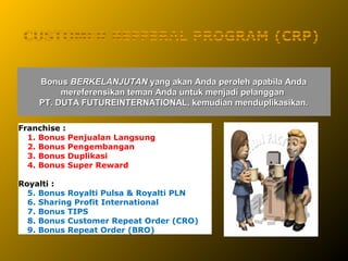 Bonus BERKELANJUTAN yang akan Anda peroleh apabila Anda
         mereferensikan teman Anda untuk menjadi pelanggan
    PT. DUTA FUTUREINTERNATIONAL, kemudian menduplikasikan.

Franchise :
  1. Bonus Penjualan Langsung
  2. Bonus Pengembangan
  3. Bonus Duplikasi
  4. Bonus Super Reward

Royalti :
  5. Bonus Royalti Pulsa & Royalti PLN
  6. Sharing Profit International
  7. Bonus TIPS
  8. Bonus Customer Repeat Order (CRO)
  9. Bonus Repeat Order (BRO)
 