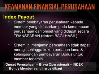 KEAMANAN FINANSIAL PERUSAHAAN
Index Payout
  •   Sistem pembayaran perusahaan kepada
      member yang didasarkan pada kemampuan
      perusahaan dari omset yang didapat secara
      TRANSPARAN (sistem BAGI HASIL).

  •   Sistem ini menjamin perusahaan tidak dapat
      merugi sehingga kokoh bertahan lama &
      kelangsungan pembayaran Bonus untuk
      member terjamin.
(Omset Perusahaan – Biaya Operasional) = INDEX
  Bonus Member yang harus dibagi
 