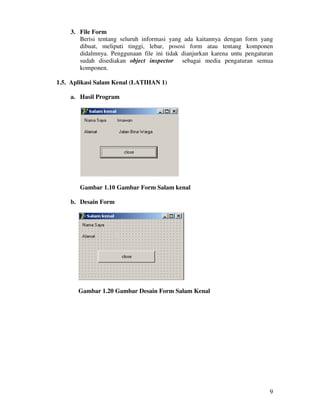 9
3. File Form
Berisi tentang seluruh informasi yang ada kaitannya dengan form yang
dibuat, meliputi tinggi, lebar, pososi form atau tentang komponen
didalmnya. Penggunaan file ini tidak dianjurkan karena untu pengaturan
sudah disediakan object inspector sebagai media pengaturan semua
komponen.
1.5. Aplikasi Salam Kenal (LATIHAN 1)
a. Hasil Program
Gambar 1.10 Gambar Form Salam kenal
b. Desain Form
Gambar 1.20 Gambar Desain Form Salam Kenal
 