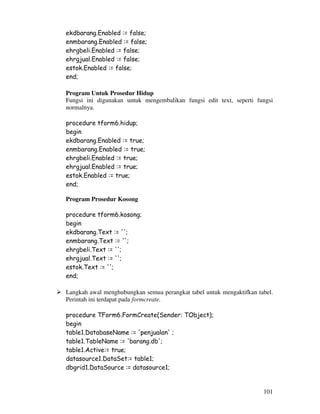 101
ekdbarang.Enabled := false;
enmbarang.Enabled := false;
ehrgbeli.Enabled := false;
ehrgjual.Enabled := false;
estok.Enabled := false;
end;
Program Untuk Prosedur Hidup
Fungsi ini digunakan untuk mengembalikan fungsi edit text, seperti fungsi
normalnya.
procedure tform6.hidup;
begin
ekdbarang.Enabled := true;
enmbarang.Enabled := true;
ehrgbeli.Enabled := true;
ehrgjual.Enabled := true;
estok.Enabled := true;
end;
Program Prosedur Kosong
procedure tform6.kosong;
begin
ekdbarang.Text := '';
enmbarang.Text := '';
ehrgbeli.Text := '';
ehrgjual.Text := '';
estok.Text := '';
end;
Langkah awal menghubungkan semua perangkat tabel untuk mengaktifkan tabel.
Perintah ini terdapat pada formcreate.
procedure TForm6.FormCreate(Sender: TObject);
begin
table1.DatabaseName := 'penjualan' ;
table1.TableName := 'barang.db';
table1.Active:= true;
datasource1.DataSet:= table1;
dbgrid1.DataSource := datasource1;
 