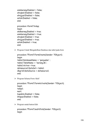 106
enmbarang.Enabled := false;
ehrgbeli.Enabled := false;
ehrgjual.Enabled := false;
estok.Enabled := false;
end;
procedure tform7.hidup;
begin
ekdbarang.Enabled := true;
enmbarang.Enabled := true;
ehrgbeli.Enabled := true;
ehrgjual.Enabled := true;
estok.Enabled := true;
end;
Program Untuk Mengaktifkan Database dan tabel pada form
procedure TForm7.FormCreate(Sender: TObject);
begin
table1.DatabaseName := 'penjualan' ;
table1.TableName := 'barang.db';
table1.Active:= true;
datasource1.DataSet:= table1;
dbgrid1.DataSource := datasource1;
end;
Program Selama Form Aktif
procedure TForm7.FormActivate(Sender: TObject);
begin
tampil;
mati;
bupdate.Enabled := false;
bhapus.Enabled := false;
end;
Program untuk button Edit
procedure TForm7.beditClick(Sender: TObject);
begin
 