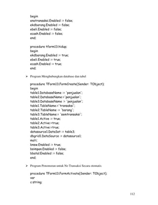 112
begin
enotransaksi.Enabled := false;
ekdbarang.Enabled := false;
ebeli.Enabled := false;
ecash.Enabled := false;
end;
procedure tform13.hidup;
begin
ekdbarang.Enabled := true;
ebeli.Enabled := true;
ecash.Enabled := true;
end;
Program Menghubungkan database dan tabel
procedure TForm13.FormCreate(Sender: TObject);
begin
table1.DatabaseName := 'penjualan';
table2.DatabaseName:='penjualan';
table3.DatabaseName := 'penjualan';
table1.TableName:='transaksi';
table2.TableName := 'barang';
table3.TableName:= 'semtransaksi';
table1.Active := true;
table2.Active:=true;
table3.Active:=true;
datasource1.DataSet := table3;
dbgrid1.DataSource := datasource1;
mati;
bnew.Enabled := true;
bsimpan.Enabled := false;
bbatal.Enabled := false;
end;
Program Penomoran untuk No Transaksi Secara otomatis
procedure TForm13.FormActivate(Sender: TObject);
var
c:string;
 