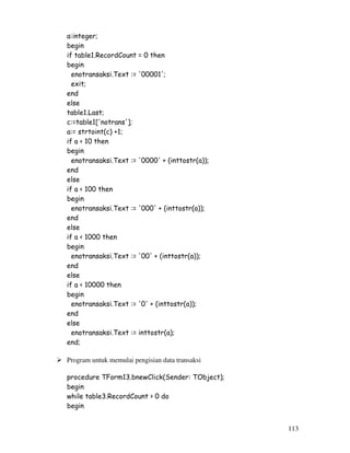 113
a:integer;
begin
if table1.RecordCount = 0 then
begin
enotransaksi.Text := '00001';
exit;
end
else
table1.Last;
c:=table1['notrans'];
a:= strtoint(c) +1;
if a < 10 then
begin
enotransaksi.Text := '0000' + (inttostr(a));
end
else
if a < 100 then
begin
enotransaksi.Text := '000' + (inttostr(a));
end
else
if a < 1000 then
begin
enotransaksi.Text := '00' + (inttostr(a));
end
else
if a < 10000 then
begin
enotransaksi.Text := '0' + (inttostr(a));
end
else
enotransaksi.Text := inttostr(a);
end;
Program untuk memulai pengisian data transaksi
procedure TForm13.bnewClick(Sender: TObject);
begin
while table3.RecordCount > 0 do
begin
 