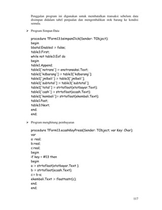117
Penggalan program ini digunakan untuk membatalkan transaksi sebelum data
disimpan didalam tabel penjualan dan mengembalikan stok barang ke kondisi
semula.
Program Simpan Data
procedure TForm13.bsimpanClick(Sender: TObject);
begin
bbatal.Enabled := false;
table3.First;
while not table3.Eof do
begin
table1.Append;
table1['notrans'] := enotransaksi.Text;
table1['kdbarang'] := table3['kdbarang'];
table1['jmlbeli'] := table3['jmlbeli'];
table1['subtotal'] := table3['subtotal'];
table1['total'] := strtofloat(etotbayar.Text);
table1['cash'] := strtofloat(ecash.Text);
table1['kembali']:= strtofloat(ekembali.Text);
table1.Post;
table3.Next;
end;
end;
Program menghitung pembayaran
procedure TForm13.ecashKeyPress(Sender: TObject; var Key: Char);
var
a: real;
b:real;
c:real;
begin
if key = #13 then
begin
a := strtofloat(etotbayar.Text );
b := strtofloat(ecash.Text);
c:= b-a;
ekembali.Text := floattostr(c);
end;
end;
 