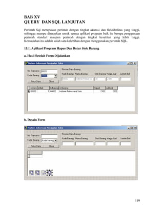 119
BAB XV
QUERY DAN SQL LANJUTAN
Perintah Sql merupakan perintah dengan tingkat akurasi dan fleksibelitas yang tinggi,
sehingga mampu diterapkan untuk semua aplikasi program baik itu berupa penggunaan
perintah standart maupun perintah dengan tingkat kesulitan yang lebih tinggi.
Kemudahan itu adalah salah satu kelebihan dengan menggunakan perintah SQL.
15.1. Aplikasi Program Hapus Dan Retur Stok Barang
a. Hasil Setelah Form Dijalankan
b. Desain Form
 
