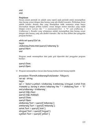 122
end;
end;
Penjelasan
Secara umum perintah ini adalah sama seperti pada perintah untuk menampilkan
data barang sesuai dengan data barang yang ada ditabel transaksi. Perbedaan disini
adalah kondisi dimana data yang ditampilkan tidak semuanya tetapi hanya
disesuaikan dengan pilihan kondisi sesuai dengan nomor transaksi yang sudah
diinput (where notrans like "' + enotransaksi.Text + '%" and p.kdbarang =
b.kdbarang';). Kondisi yang selanjutnya adalah menampilkan data barang sesuai
dengan data barang yang ada ditabel transaksi. Hal itu bisa dilihat dari penggalan
program berikut :
while not query1.Eof do
begin
ckdbarang.Items.Add (query1['kdbarang']);
query1.Next;
end
Program untuk menampilkan data pada grid diperoleh dari penggalan program
berikut :
query1.Close;
query1.Open;
Program menampilkan rincian data barang ketikan kode barang terpilih
procedure TForm14.ckdbarangClick(Sender: TObject);
var sql : string;
begin
sql := 'Select p.jmlbeli, b.kdbarang, b.nmbarang, b.hrgjual, b.stok from
transaksi p, barang b where kdbarang like "' + ckdbarang.Text + '%"
and p.kdbarang = b.kdbarang';
query2.SQL.Clear;
query2.SQL.Add(sql);
query2.Close;
query2.Open;
ekdbarang.Text := query2['kdbarang'];
enmbarang.Text := query2['nmbarang'];
estok.Text := query2['stok'];
ehrgjual.Text := query2['hrgjual'];
ejmlbeli.Text := query2['jmlbeli'];
 