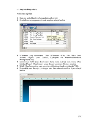 126
c. Langkah - langkahnya
Mendesain laporan
1. Buat dan tambahkan form baru pada jendela project
2. Desain Form, sehingga membentuk tampilan sebagai berikut
3. KOmponen yang dibutuhkan, Table (KOmponen BDE), Data Sorce (Data
Access), DBgrid1 (Data Control), Rvproject1 dan RvDatasetconnention
(KOmponen Rave).
4. Konenksikan Table (Data Base name. Table name, Active), Data source (Data
Set) dan Dbgrid1 (Data Source) sesuai dengan komponen Masing – masing.
5. Klik RvDataConnention, pada properties pilih dataset dan koneksikan ke Table1
6. Doubleklik pada Rvproject, sehingga pada form akan ditampilkan layer sebagai
berikut.
 