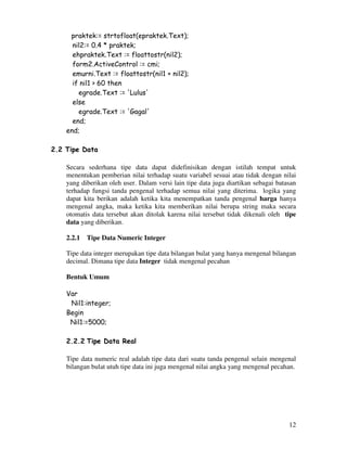 12
praktek:= strtofloat(epraktek.Text);
nil2:= 0.4 * praktek;
ehpraktek.Text := floattostr(nil2);
form2.ActiveControl := cmi;
emurni.Text := floattostr(nil1 + nil2);
if nil1 > 60 then
egrade.Text := 'Lulus'
else
egrade.Text := 'Gagal'
end;
end;
2.2 Tipe Data
Secara sederhana tipe data dapat didefinisikan dengan istilah tempat untuk
menentukan pemberian nilai terhadap suatu variabel sesuai atau tidak dengan nilai
yang diberikan oleh user. Dalam versi lain tipe data juga diartikan sebagai batasan
terhadap fungsi tanda pengenal terhadap semua nilai yang diterima. logika yang
dapat kita berikan adalah ketika kita menempatkan tanda pengenal harga hanya
mengenal angka, maka ketika kita memberikan nilai berupa string maka secara
otomatis data tersebut akan ditolak karena nilai tersebut tidak dikenali oleh tipe
data yang diberikan.
2.2.1 Tipe Data Numeric Integer
Tipe data integer merupakan tipe data bilangan bulat yang hanya mengenal bilangan
decimal. Dimana tipe data Integer tidak mengenal pecahan
Bentuk Umum
Var
Nil1:integer;
Begin
Nil1:=5000;
2.2.2 Tipe Data Real
Tipe data numeric real adalah tipe data dari suatu tanda pengenal selain mengenal
bilangan bulat utuh tipe data ini juga mengenal nilai angka yang mengenal pecahan.
 
