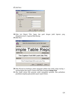 129
17. klik Next
18. Pada text Report Title, hapus dan ganti dengan judul laporan yang
diinginkan.misal = Laporan Data Barang.
19. Klik Next
20. Pada Wizard ini berfungsi untuk mengganti pilihan font untuk setiap masing =
masing bagian dari report. Caranya klik pada command change Font
21. Jika sudah selesai klik generate untuk mengakhiri perintah. Dan perhatikan
perubahan tampilan pada jendela report seperti beikut.
 