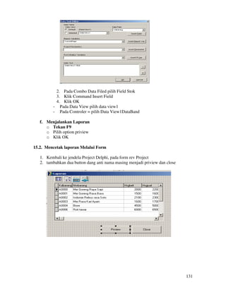 131
2. Pada Combo Data Filed pilih Field Stok
3. Klik Command Insert Field
4. Klik OK
- Pada Data View pilih data view1
- Pada Controler = pilih Data View1DataBand
f. Menjalankan Laporan
o Tekan F9
o Pilih option priview
o Klik OK
15.2. Mencetak laporan Melalui Form
1. Kembali ke jendela Project Delphi, pada form rev Project
2. tambahkan dua button dang anti nama masing menjadi priview dan close
 