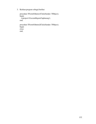132
3. Ketikan program sebagai berikut
procedure TForm8.Button1Click(Sender: TObject);
begin
rvproject1.ExecuteReport('lapbarang');
end;
procedure TForm8.Button2Click(Sender: TObject);
begin
close
end;
 