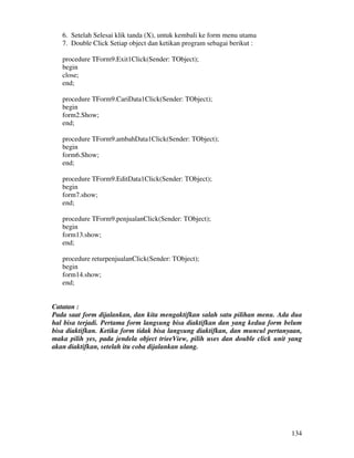 134
6. Setelah Selesai klik tanda (X), untuk kembali ke form menu utama
7. Double Click Setiap object dan ketikan program sebagai berikut :
procedure TForm9.Exit1Click(Sender: TObject);
begin
close;
end;
procedure TForm9.CariData1Click(Sender: TObject);
begin
form2.Show;
end;
procedure TForm9.ambahData1Click(Sender: TObject);
begin
form6.Show;
end;
procedure TForm9.EditData1Click(Sender: TObject);
begin
form7.show;
end;
procedure TForm9.penjualanClick(Sender: TObject);
begin
form13.show;
end;
procedure returpenjualanClick(Sender: TObject);
begin
form14.show;
end;
Catatan :
Pada saat form dijalankan, dan kita mengaktifkan salah satu pilihan menu. Ada dua
hal bisa terjadi. Pertama form langsung bisa diaktifkan dan yang kedua form belum
bisa diaktifkan. Ketika form tidak bisa langsung diaktifkan, dan muncul pertanyaan,
maka pilih yes, pada jendela object trieeView, pilih uses dan double click unit yang
akan diaktifkan, setelah itu coba dijalankan ulang.
 