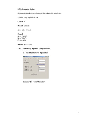 15
2.5.3. Operator String
Digunakan untuk menggabungkan dua teks/string atau lebih.
Symbol yang digunakan = +
Contoh =
Bentuk Umum
A := teks1 + teks2
Contoh
A : = “Aku”;
B := “Bisa”;
C := A + B;
Hasil C = Aku Bisa
2.5.4. Merancang Aplikasi Dengan Delphi
a. Hasil ketika form dijalankan
Gambar 2.1 Form Operator
 