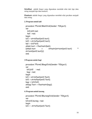 18
Strtofloat adalah fungsi yang digunakan merubah nilai dari tipe data
string menjadi tipe data numeric.
Floattostr adalah fungsi yang digunakan merubah nilai pecahan menjadi
data string.
2. Program untuk kali
procedure TForm2.BkaliClick(Sender: TObject);
var
bil1,bil2:real;
kali : real;
begin
bil1 := strtofloat(enil1.text);
bil2 := strtofloat(enil2.text);
kali := bil1*bil2;
ehkali.text := floattostr(kali);
{ehkali.text := inttostr(strtoint(enil1.text) *
strtoint(enil2.text));}
end;
3 Program untuk bagi
procedure TForm2.BbagiClick(Sender: TObject);
var
bil1,bil2 : real;
bagi : real;
begin
bil1 := strtofloat(enil1.Text);
bil2 := strtofloat(enil2.Text);
bagi := bil1/bil2;
ehbagi.Text := floattostr(bagi);
end;
4. Program untuk kurang
procedure TForm2.BkurangClick(Sender: TObject);
var
bil1,bil2,kurang : real;
begin
bil1 := strtofloat(enil1.Text);
 