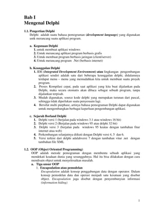 1
Bab I
Mengenal Delphi
1.1. Pengertian Delphi
Delphi adalah suatu bahasa pemograman (development language) yang digunakan
untk merancang suatu aplikasi program.
a. Kegunaan Delphi
1. untuk membuat aplikasi windows
2. Untuk merancang aplikasi program berbasis grafis
3. Untuk membuat program berbasis jaringan (client/server)
4. Untuk merancang program .Net (berbasis internet)
b. Keunggulan Delphi
1. IDE (Integrated Development Environment) atau lingkungan pengembangan
aplikasi sendiri adalah satu dari beberapa keunggulan delphi, didalamnya
terdapat menu – menu yang memudahkan kita untuk membuat suatu proyek
program.
2. Proses Kompilasi cepat, pada saat aplikasi yang kita buat dijalankan pada
Delphi, maka secara otomatis akan dibaca sebagai sebuah program, tanpa
dijalankan terpisah.
3. Mudah digunakan, source kode delphi yang merupakan turunan dari pascal,
sehingga tidak diperlukan suatu penyesuain lagi.
4. Bersifat multi purphase, artinya bahasa pemograman Delphi dapat digunakan
untuk mengembangkan berbagai keperluan pengembangan aplikasi.
c. Sejarah Borland Delphi
1. Delphi versi 1 (berjalan pada windows 3.1 atau windows 16 bit)
2. Delphi versi 2 (Berjalan pada windows 95 atau delphi 32 bit)
3. Delphi versi 3 (berjalan pada windows 95 keatas dengan tambahan fitur
internet atua web)
4. Perkembangan selanjutnya diikuti dengan Delphi versi 4, 5 dan 6.
5. Versi terkini dari delphi adalahversi 7 dengan tambahan vitur .net dengan
tambahan file XML
1.2. OOP (Object Oriented Programming)
OOP adalah metode pemograman dengan membentu sebuah aplikasi yang
mendekati keadaan dunia yang sesungguhnya. Hal itu bisa dilakukan dengan cara
mendisain object untuk menyelesaikan masalah.
a. Tiga unsur OOP
1. Encapsulation atau pemodelan
Encapsulation adalah konsep penggabungan data dengan operator. Dalam
konsep pemodelan data dan operasi menjadi satu kesatuan yang disebut
object. Encapsulation juga disebut dengan penyembunyian informasi
(information hiding)
 