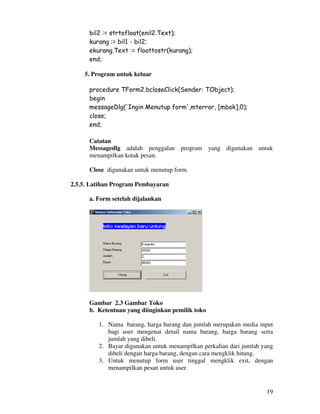 19
bil2 := strtofloat(enil2.Text);
kurang := bil1 - bil2;
ekurang.Text := floattostr(kurang);
end;
5. Program untuk keluar
procedure TForm2.bcloseClick(Sender: TObject);
begin
messageDlg('Ingin Menutup form',mterror, [mbok],0);
close;
end;
Catatan
Messagedlg adalah penggalan program yang digunakan untuk
menampilkan kotak pesan.
Close digunakan untuk menutup form.
2.5.5. Latihan Program Pembayaran
a. Form setelah dijalankan
Gambar 2.3 Gambar Toko
b. Ketentuan yang diinginkan pemilik toko
1. Nama barang, harga barang dan jumlah merupakan media input
bagi user mengenai detail nama barang, harga barang serta
jumlah yang dibeli.
2. Bayar digunakan untuk menampilkan perkalian dari jumlah yang
dibeli dengan harga barang, dengan cara mengklik hitung.
3. Untuk menutup form user tinggal mengklik exit, dengan
menampilkan pesan untuk user.
 