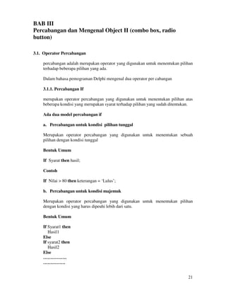 21
BAB III
Percabangan dan Mengenal Object II (combo box, radio
button)
3.1. Operator Percabangan
percabangan adalah merupakan operator yang digunakan untuk menentukan pilihan
terhadap beberapa pilihan yang ada.
Dalam bahasa pemograman Delphi mengenal dua operator per cabangan
3.1.1. Percabangan If
merupakan operator percabangan yang digunakan untuk menentukan pilihan atas
beberapa kondisi yang merupakan syarat terhadap pilihan yang sudah ditentukan.
Ada dua model percabangan if
a. Percabangan untuk kondisi pilihan tunggal
Merupakan operator percabangan yang digunakan untuk menentukan sebuah
pilihan dengan kondisi tunggal
Bentuk Umum
If Syarat then hasil;
Contoh
If Nilai > 80 then keterangan = ‘Lulus’;
b. Percabangan untuk kondisi majemuk
Merupakan operator percabangan yang digunakan untuk menentukan pilihan
dengan kondisi yang harus dipeuhi lebih dari satu.
Bentuk Umum
If Syarat1 then
Hasil1
Else
If syarat2 then
Hasil2
Else
…………….
……………
 
