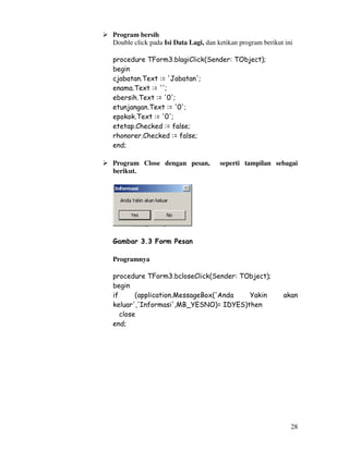 28
Program bersih
Double click pada Isi Data Lagi, dan ketikan program berikut ini
procedure TForm3.blagiClick(Sender: TObject);
begin
cjabatan.Text := 'Jabatan';
enama.Text := '';
ebersih.Text := '0';
etunjangan.Text := '0';
epokok.Text := '0';
etetap.Checked := false;
rhonorer.Checked := false;
end;
Program Close dengan pesan, seperti tampilan sebagai
berikut.
Gambar 3.3 Form Pesan
Programnya
procedure TForm3.bcloseClick(Sender: TObject);
begin
if (application.MessageBox('Anda Yakin akan
keluar','Informasi',MB_YESNO)= IDYES)then
close
end;
 