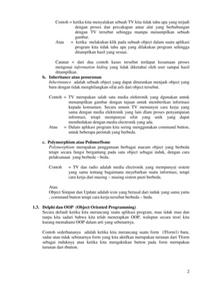 2
Contoh = ketika kita menyalakan sebuah TV kita tidak tahu apa yang terjadi
dengan proses dan percakapan antar alat yang berhubungan
dengan TV tersebut sehingga mampu menampilkan sebuah
gambar.
Atau = ketika melakukan klik pada subuah object dalam suatu aplikasi
program kita tidak tahu apa yang dilakukan program sehingga
ditampilkan hasil yang sesuai.
Catatan = dari dua contoh kasus tersebut terdapat kesamaan proses
mengenai information hiding yang tidak diketahui oleh user sampai hasil
ditampilkan.
b. Inheritance atau penurunan
Inherintance adalah sebuah object yang dapat diturunkan menjadi object yang
baru dengan tidak menghilangkan sifat asli dari object tersebut.
Contoh = TV merupakan salah satu media elektronik yang dgunakan untuk
menampilkan gambar dengan tujuan untuk memberikan informasi
kepada konsumen. Secara umum TV memunyai cara kerja yang
sama dengan media elektronik yang lain dlam proses penyampaian
informasi, tetapi mempunyai sifat yang unik yang dapat
membedakan dengan media electronik yang ada.
Atau = Dalam aplikasi program kita sering menggunakan command button,
untuk beberapa perintah yang berbeda.
c. Polymorphism atau Polimorfisme
Polymorphism merupakan penggunaan berbagai macam object yang berbeda
tetapi secara fungsi bergantung pada satu object sebagai induk, dengan cara
pelaksanaan yang berbeda – beda.
Contoh = TV dan radio adalah media electronik yang mempunyai sistem
yang sama tentang bagaimana meyebarkan suatu informasi, tetapi
cara kerja dari masing – masing sistem pasti berbeda.
Atau
Object Simpan dan Update adalah icon yang berasal dari induk yang sama yaitu
, command button tetapi cara kerja tersebut berbeda – beda.
1.3. Delphi dan OOP (Object Oriented Programming)
Secara default ketika kita merancang suatu aplikasi program, mau tidak mua dan
tanpa kita sadari bahwa kita telah menerapkan OOP, walupun secara teori kita
kurang memahami OOP dalam arti yang sebenarnya.
Contoh sederhananya adalah ketika kita merancang suatu form (Tform1) baru,
sadar atau tidak sebenarnya form yang kita aktifkan merupakan turunan dari Tform
sebagai induknya atau ketika kita mengaktikan button pada form merupakan
turunan dari tbutton.
 