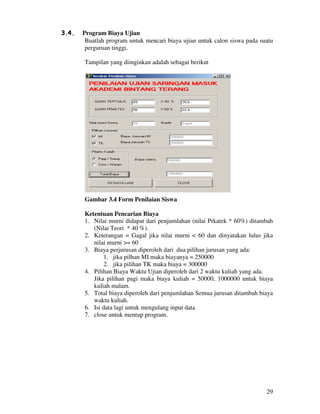29
3.4. Program Biaya Ujian
Buatlah program untuk mencari biaya ujian untuk calon siswa pada suatu
perguruan tinggi.
Tampilan yang diinginkan adalah sebagai berikut
Gambar 3.4 Form Penilaian Siswa
Ketentuan Pencarian Biaya
1. Nilai murni didapat dari penjumlahan (nilai Prkatek * 60%) ditambah
(Nilai Teori * 40 %).
2. Keterangan = Gagal jika nilai murni < 60 dan dinyatakan lulus jika
nilai murni >= 60
3. Biaya perjurusan diperoleh dari dua pilihan jurusan yang ada:
1. jika pilhan MI maka biayanya = 250000
2. jika pilihan TK maka biaya = 300000
4. Pilihan Biaya Waktu Ujian diperoleh dari 2 waktu kuliah yang ada.
Jika pilihan pagi maka biaya kuliah = 50000, 1000000 untuk biaya
kuliah malam.
5. Total biaya diperoleh dari penjumlahan Semua jurusan ditambah biaya
waktu kuliah.
6. Isi data lagi untuk mengulang input data
7. close untuk mentup program.
 