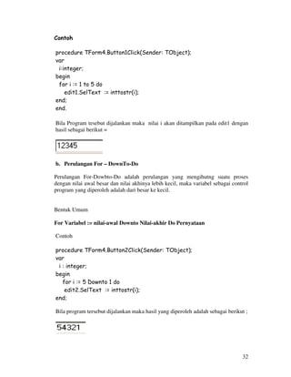 32
Contoh
procedure TForm4.Button1Click(Sender: TObject);
var
i:integer;
begin
for i := 1 to 5 do
edit1.SelText := inttostr(i);
end;
end.
Bila Program tesebut dijalankan maka nilai i akan ditampilkan pada edit1 dengan
hasil sebagai berikut =
b. Perulangan For – DownTo-Do
Perulangan For-Dowbto-Do adalah perulangan yang mengihutng suatu proses
dengan nilai awal besar dan nilai akhinya lebih kecil, maka variabel sebagai control
program yang diperoleh adalah dari besar ke kecil.
Bentuk Umum
For Variabel := nilai-awal Downto Nilai-akhir Do Pernyataan
Contoh
procedure TForm4.Button2Click(Sender: TObject);
var
i : integer;
begin
for i := 5 Downto 1 do
edit2.SelText := inttostr(i);
end;
Bila program tersebut dijalankan maka hasil yang diperoleh adalah sebagai berikut ;
 