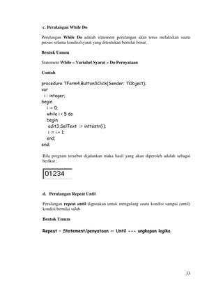 33
c. Perulangan While Do
Perulangan While Do adalah statement perulangan akan terus melakukan suatu
proses selama kondisi/syarat yang ditentukan bernilai benar.
Bentuk Umum
Statement While – Variabel Syarat – Do Pernyataan
Contoh
procedure TForm4.Button3Click(Sender: TObject);
var
i : integer;
begin
i := 0;
while i < 5 do
begin
edit3.SelText := inttostr(i);
i := i + 1;
end;
end;
Bila program tersebut dijalankan maka hasil yang akan diperoleh adalah sebagai
berikut :
d. Perulangan Repeat Until
Perulangan repeat until digunakan untuk mengulang suatu kondisi sampai (until)
kondisi bernilai salah.
Bentuk Umum
Repeat – Statement/penyataan — Until --- ungkapan logika
 
