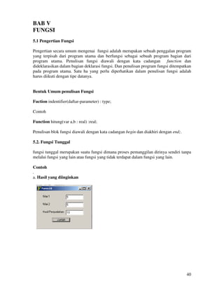 40
BAB V
FUNGSI
5.1 Pengertian Fungsi
Pengertian secara umum mengenai fungsi adalah merupakan sebuah penggalan program
yang terpisah dari program utama dan berfungsi sebagai sebuah program bagian dari
program utama. Penulisan fungsi diawali dengan kata cadangan function dan
dideklarasikan dalam bagian deklarasi fungsi. Dan penulisan program fungsi ditempatkan
pada program utama. Satu ha yang perlu diperhatikan dalam penulisan fungsi adalah
harus diikuti dengan tipe datanya.
Bentuk Umum penulisan Fungsi
Fuction indentifier(daftar-parameter) : type;
Contoh
Function hitung(var a,b : real) :real;
Penulisan blok fungsi diawali dengan kata cadangan begin dan diakhiri dengan end;.
5.2. Fungsi Tunggal
fungsi tunggal merupakan suatu fungsi dimana proses pemanggilan dirinya sendiri tanpa
melalui fungsi yang lain atau fungsi yang tidak terdapat dalam fungsi yang lain.
Contoh
.
a. Hasil yang diinginkan
 