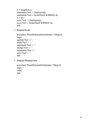 44
d := bunga(a,b,c);
ekembalian.Text := floattostr(d);
ekembalian.Text := formatfloat('#.###,0',d);
e := d/c;
ecicil.Text := floattostr(e);
ecicil.Text := formatfloat('#.###,0',e);
end;
Program Bersih
procedure TForm15.bbersihClick(Sender: TObject);
begin
ejumlah.Text :='';
elama.Text := '';
epeminjam.Text := '';
ebunga.Text := '';
ekembalian.Text :='';
ecicil.Text := '';
end;
Program Menutup Form
procedure TForm15.bcloseClick(Sender: TObject);
begin
close;
end;
 