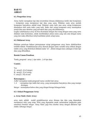45
BAB VI
ARRAY
6.1. Pengertian Array
Array (larik) merupakan tipe data tersetruktur dimana didalamnya terdiri dari komponen
– komponen yang mempunyai tipe data yang sama. Didalam suatu array jumlah
komponen banyaknya adalah tetap. Didalam suatu larik atau array setiap kompoenen
ditunjukan oleh suatu index yang unik. Index dari setiap komponen array menunjukan
urutan data atau identitas yang mewakili data yang ada didalamnya.
Logika sederhananya array itu bisa disamakan dengan dua orang dengan nama yang sama
didalam suatu komunitas, untuk membedakan antara nama yang satu atau dengan nama
yang lain maka diberikan initial tambahan untuk setiap nama.
6.2. Deklarasi Array
Didalam penulisan bahasa pemograman setiap penggunaan array harus dideklarsikan
terlebih dahulu. Pendeklarasian array diawali dengan nama variabel array diikuti dengan
indeks array yang dituliskan didalam tanda “[]” , diikuti dengan kata cadangan of dan tipe
data yang dibutuhkan.
Bentuk Umum Penulisan
Tanda_pengenal : array [..tipe index ..] of tipe data;
Contoh :
Var
A : array[1..4] of integer;
B : array[1..5] of string;
C: array[1..10] of real;
Keterangnan :
A,B,C merupakan tanda pengenal/ nama variabel dari array;
1..4 : merupakan tipe indek dari array, yang menunjukan banyaknya data yang mampu
disimpan.
Integer : menunjukan bahwa data yang diinput berupa bilangan bulat.
6.3. Alokasi Penggunaan Array
a. Array Static (Static Array)
array static adalah model pendeklarasian array dimana tipe data yang digunakan
mempunyai nilai yang tetap. Nilai yang digunakan untuk menentukan jangkauan pada
umumnya bernilai integer. Array Static juga bisa disebut Array dengan deklarasi tipe
indeks subrange integer.
 