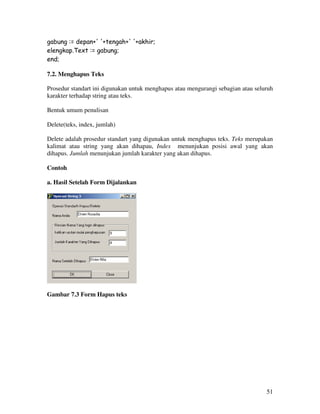 51
gabung := depan+' '+tengah+' '+akhir;
elengkap.Text := gabung;
end;
7.2. Menghapus Teks
Prosedur standart ini digunakan untuk menghapus atau mengurangi sebagian atau seluruh
karakter terhadap string atau teks.
Bentuk umum penulisan
Delete(teks, index, jumlah)
Delete adalah prosedur standart yang digunakan untuk menghapus teks. Teks merupakan
kalimat atau string yang akan dihapau, Index menunjukan posisi awal yang akan
dihapus. Jumlah menunjukan jumlah karakter yang akan dihapus.
Contoh
a. Hasil Setelah Form Dijalankan
Gambar 7.3 Form Hapus teks
 