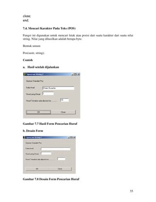 55
close;
end;
7.4. Mencari Karakter Pada Teks (POS)
Fungsi ini digunakan untuk mencari letak atau posisi dari suatu karakter dari suatu nilai
string. Nilai yang dihasilkan adalah berupa byte.
Bentuk umum
Pos(sustr, string);
Contoh
a. Hasil setelah dijalankan
Gambar 7.7 Hasil Form Pencarian Huruf
b. Desain Form
Gambar 7.8 Desain Form Pencarian Huruf
 