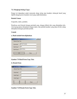 57
7.5. Mengkopi String (Copy)
Fungsi ini digunakan untuk mencetak ulang string atau karakter sebanyak huruf yang
dipilih dengan posisi karakter awal yang sudah ditentukan.
Bentuk Umum
Copy(teks, index, jumlah);
Penulisan awal diawali dengan perintah copy, dengan diikuti teks yang ditunjukan teks.
Awal pengcopian ditunjukan dengan index, dan jumlah karakter yang akan di tulis ulang
ditunjukan deengan perintah jumlah.
Contoh
a. Hasil setelah form dijalankan
Gambar 7.9 Hasil Form Copy Teks
b. Desain Form
Gambar 7.10 Desain Form Copy Teks
 