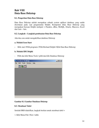 61
Bab VIII
Data Base Dekstop
8.1. Pengertian Data Base Dekstop
Data Base Dekstop adalah merupakan sebuah system aplikasi database yang sudah
disertakan pada saat penginstalan Delphi. Komponen Data Base Dekstop yang
merupakan bawaan Delphi meliputi = Paradox, dBse, MsSQL, Oracle, Maccess, Excel
dan Lain – lain.
8.2. Langkah – Langkah pembuatan Data Base Dekstop
Ada dua cara untuk mengaktifkan database Dekstop
a. Melalui Icon Start
- Klik start | Pilih programs | Pilih Borland Delphi | Klik Data Base Dekstop
b. Melalui IDE Delphi
- Pilih dan klik Menu Tools | pilih dan klik Database Dekstop
Gambar 8.1 Gambar Database Dekstop
8.3. Membuat Tabel
Setelah DBD diaktifkan, langkah berikut untuk membuat tabel =
1. Klik Menu File | New | table
 