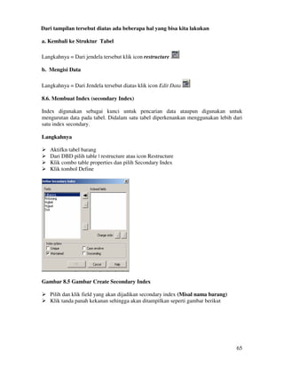 65
Dari tampilan tersebut diatas ada beberapa hal yang bisa kita lakukan
a. Kembali ke Struktur Tabel
Langkahnya = Dari jendela tersebut klik icon restructure
b. Mengisi Data
Langkahnya = Dari Jendela tersebut diatas klik icon Edit Data
8.6. Membuat Index (secondary Index)
Index digunakan sebagai kunci untuk pencarian data ataupun digunakan untuk
mengurutan data pada tabel. Didalam satu tabel diperkenankan menggunakan lebih dari
satu index secondary.
Langkahnya
Aktifkn tabel barang
Dari DBD pilih table | restructure atau icon Restructure
Klik combo table properties dan pilih Secondary Index
Klik tombol Define
Gambar 8.5 Gambar Create Secondary Index
Pilih dan klik field yang akan dijadikan secondary index (Misal nama barang)
Klik tanda panah kekanan sehingga akan ditampilkan seperti gambar berikut
 