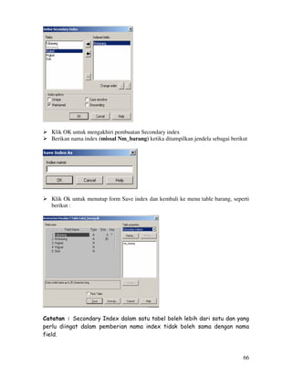 66
Klik OK untuk mengakhiri pembuatan Secondary index
Berikan nama index (missal Nm_barang) ketika ditampilkan jendela sebagai berikut
Klik Ok untuk menutup form Save index dan kembali ke menu table barang, seperti
berikut :
Catatan : Secondary Index dalam satu tabel boleh lebih dari satu dan yang
perlu diingat dalam pemberian nama index tidak boleh sama dengan nama
field.
 