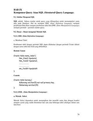 70
BAB IX
Komponen Query Atau SQL (Strutured Query Language)
9.1. Sekilas Mengenai SQL
SQL adalah bahasa standar untuk query yang difungsikan untuk memanipulasi suatu
data pada Database. Hal itu meluputi DDL (Data Definition Language) meliputi
pembuatan Data Base ataupun pembuatan tabel dan DML (Data Manipulation Language)
meliputi perintah – perintah standar query.
9.2. Dasar – Dasar mengenai Metode SQL
9.2.1. DDL (Data Defenition Language)
a. Membuat Tabel
Pembuatan tabel dengan perintah SQL dapat dilakukan dengan perintah Create diikuti
dengan nama tabel dan field yang dibutuhkan
Bentuk Umum
Create table nama_tabel (
Nm_filed1 tipedata1,
Nm_field2 tipedata2,
…………………..
……………………
nm_fieldN tipedataN
);
Contoh
Create table barang (
Kdbarang varchar(5) not null primary key,
Nmbarang varchar(15)
);
9.2.2. DML (Data Manipulation Language)
a. Metode Select
Metode Select digunakan untuk menampikan dan memilih suatu data dengan kondisi
ataupun syarat yang sudah ditentukan dari satu atau beberapa tabel sekaligus dalam satu
data base.
 