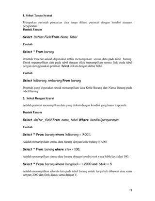 71
1. Select Tanpa Syarat
Merupakan perintah pencarian data tanpa diikuti perintah dengan kondisi ataupun
persyaratan.
Bentuk Umum
Select Daftar Field From Nama Tabel
Contoh
Select * From barang
Perintah tersebut adalah digunakan untuk menampilkan semua data pada tabel barang.
Untuk menampilkan data pada tabel dengan tidak menampilkan semua field pada tabel
dengan menggunakan perintah Select diikuti dengan daftar field.
Contoh
Select kdbarang, nmbarang From barang
Perintah yang digunakan untuk menampilkan data Kode Barang dan Nama Barang pada
tabel Barang.
2. Select Dengan Syarat
Adalah perintah menampilkan data yang diikuti dengan kondisi yang harus terpenuhi.
Bentuk Umum
Select daftar_field From nama_tabel Where kondisi/persyaratan
Contoh
Select * From barang where kdbarang = ‘A001’;
Adalah menampilkan semua data barang dengan kode barang = A001
Select * From barang where stok < 100;
Adalah menampilkan semua data barang dengan kondisi stok yang lebih kecil dari 100.
Select * From barang where hargabeli < = 2000 and Stok >= 5
Adalah menampilkan seluruh data pada tabel barang untuk harga beli dibawah atau sama
dengan 2000 dan Stok diatas sama dengan 5.
 