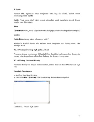 75
3. Delete
Perintah SQL digunakan untuk menghapus data yang ada ditabel. Bentuk umum
penulisan perintah Delete.
Delete From nama_tabel where syarat (digunakan untuk menghapus record dengan
kondisi yang diinginkan).
Atau
Delete From nama_tabel (digunakan untuk menghpus seluruh record pada tabel terpilih)
Contoh
Delete From barang where kdbarang = ‘A001’
Merupakan kondisi dimana ada perintah untuk menghapus data barang untuk kode
barang = A001
8.2.3. Penerapan Konsep SQL pada Aplikasi
Penerapan konsep pemograman SQl pada Delphi dapat kita implementasikan dengan dua
konsep yaitu dengan konsep Data Base Dekstop dan Konsep pemograman
9.2.3.1 Konsep Database Dekstop
Penerapan konsep ini dengan memanfaatkan jendela dari data base Dekstop dan SQL
File.
Langkah - langkahnya
a. Aktifkan Data Base Dekstop
b. Dari Menu File | New | SQL File. Jendela SQL Editor akan ditampilkan
Gambar 10.1 Jendela SQL Editor
 