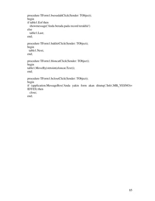 85
procedure TForm1.bsesudahClick(Sender: TObject);
begin
if table1.Eof then
showmessage('Anda berada pada record terakhir')
else
table1.Last;
end;
procedure TForm1.bakhirClick(Sender: TObject);
begin
table1.Next;
end;
procedure TForm1.bloncatClick(Sender: TObject);
begin
table1.MoveBy(strtoint(eloncat.Text));
end;
procedure TForm1.bcloseClick(Sender: TObject);
begin
if (application.MessageBox('Anda yakin form akan ditutup','Info',MB_YESNO)=
IDYES) then
close;
end;
 