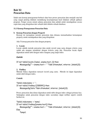 86
Bab XI
Pencarian Data
Salah satu konsep pemograman berbasis data base proses pencarian data menjadi satu hal
yang sangat penting didalam mendukung kesempurnaan hasil didalam sebuah aplikasi
program. Fungsi secara umum adanya pencarian data adalah untuk mendapatkan secara
cepat data yang diinginkan dari sebuah tabel didalm sebuah database.
11.1 Konsep Pemograman Pencarian Data
b Konsep Pencarian dengan Properti
Konsep ini merupakan metode pencarian data dimana memanfaatkan kemampuan
property untuk mendapatkan data yang diinginkan
Ada 5 konsep pencarian data dengan property
1. Locate
Locate adalah metode pencarian data untuk record yang sama dengan criteria yang
sudah ada ataupun mendekati dengan kriteria yang ada. Pencarian locate dapat
digunakan untuk tabel dengan index maupun yang tanpa index
Contoh
If not table1.locate (‘nama’, enama.text, []) then
Messagedlg(‘”’ + enama.text + ‘ “ Tdak ditemukan’, mterror, [mbok],0);
2. Findkey
Metode finkey digunakan mencari record yang sama . Metode ini dapat digunakan
untuk tabel dengan index.
Contoh
Table1.indexname := ‘ ‘;
If not table1.findkey ([‘00099’]) then
Messagedlg(‘data Tdak ditemukan’, mterror, [mbok],0);
Proses pencarian data diatas digunakan untuk table dengan index sebagai primary key.
Sedangkan untuk pencarian dengan indes secondary dapat terlihat seperti contoh
berikut ini.
Table1.indexname := ‘nama’;
If not table1.findkey([enama.text]) then
Messagedlg(‘”’ + enama.text + ‘ “ Tdak ditemukan’, mterror, [mbok],0);
Else
Tampil;
 