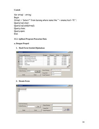 88
Contoh
Var strsql : string;
Begin
Strsql := ‘Select * from barang where nama like “’ + enama.text +’%” ‘;
Query1.sql.clear;
Query1.sql.add(strsql);
Query.close;
Query.open;
End;
11.2. Aplikasi Program Pencarian Data
a. Dengan Propeti
1. Hasil Form Setelah Dijalankan
2. Desain Form
 