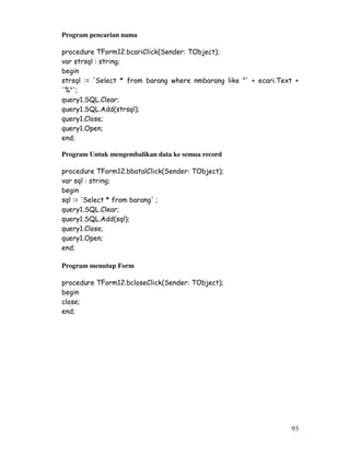 93
Program pencarian nama
procedure TForm12.bcariClick(Sender: TObject);
var strsql : string;
begin
strsql := 'Select * from barang where nmbarang like "' + ecari.Text +
'%"';
query1.SQL.Clear;
query1.SQL.Add(strsql);
query1.Close;
query1.Open;
end;
Program Untuk mengembalikan data ke semua record
procedure TForm12.bbatalClick(Sender: TObject);
var sql : string;
begin
sql := 'Select * from barang' ;
query1.SQL.Clear;
query1.SQL.Add(sql);
query1.Close;
query1.Open;
end;
Program menutup Form
procedure TForm12.bcloseClick(Sender: TObject);
begin
close;
end;
 