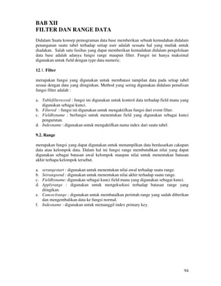 94
BAB XII
FILTER DAN RANGE DATA
Didalam Suatu konsep pemograman data base memberikan sebuah kemudahan didalam
penanganan suatu tabel terhadap setiap user adalah sesuatu hal yang mutlak untuk
diadakan. Salah satu fasiltas yang dapat memberikan kemudahan didalam pengelolaan
data base adalah adanya fungsi range maupun filter. Fungsi ini hanya maksimal
digunakan untuk field dengan type data numeric.
12.1. Filter
merupakan fungsi yang digunakan untuk membatasi tampilan data pada setiap tabel
sesuai dengan data yang diinginkan. Method yang sering digunakan didalam penulisan
fungsi filter adalah :
a. Tablefilterecord : fungsi ini digunakan untuk kontrol data terhadap field mana yang
digunakan sebagai kunci.
b. Filtered : fungsi ini digunakan untuk mengaktifkan fungsi dari event filter.
c. Fieldbyname : berfungsi untuk menentukan field yang digunakan sebagai kunci
pengurutan.
d. Indexname : digunakan untuk mengaktifkan nama index dari suatu tabel.
9.2. Range
merupakan fungsi yang dapat digunakan untuk menampilkan data berdasarkan cakupan
data atau kelompok data. Dalam hal ini fungsi range membutuhkan nilai yang dapat
digunakan sebagai batasan awal kelompok maupun nilai untuk menentukan batasan
akhir terhapa kelompok tersebut.
a. serangestart : digunakan untuk menentukan nilai awal terhadap suatu range.
b. Setrangeend : digunakan untuk menentukan nilai akhir terhadap suatu range.
c. Fieldbyname: digunakan sebagai kunci field mana yang digunakan sebagai kunci.
d. Applyrange : digunakan untuk mengeksekusi terhadap batasan range yang
diingikan.
e. Canceclrange : digunakan untuk membatalkan perintah range yang sudah diberikan
dan mengembalikan data ke fungsi normal.
f. Indexname : digunakan untuk memanggil index primary key.
 
