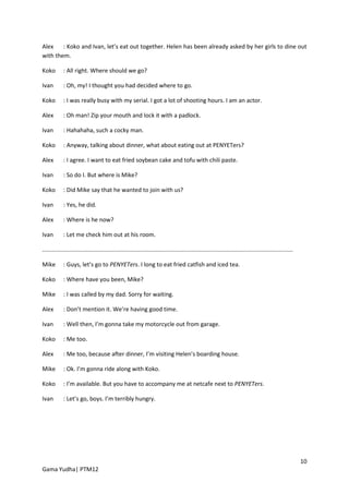Alex    : Koko and Ivan, let’s eat out together. Helen has been already asked by her girls to dine out
with them.

Koko        : All right. Where should we go?

Ivan        : Oh, my! I thought you had decided where to go.

Koko        : I was really busy with my serial. I got a lot of shooting hours. I am an actor.

Alex        : Oh man! Zip your mouth and lock it with a padlock.

Ivan        : Hahahaha, such a cocky man.

Koko        : Anyway, talking about dinner, what about eating out at PENYETers?

Alex        : I agree. I want to eat fried soybean cake and tofu with chili paste.

Ivan        : So do I. But where is Mike?

Koko        : Did Mike say that he wanted to join with us?

Ivan        : Yes, he did.

Alex        : Where is he now?

Ivan        : Let me check him out at his room.

..........................................................................................................................................................

Mike        : Guys, let’s go to PENYETers. I long to eat fried catfish and iced tea.

Koko        : Where have you been, Mike?

Mike        : I was called by my dad. Sorry for waiting.

Alex        : Don’t mention it. We’re having good time.

Ivan        : Well then, I’m gonna take my motorcycle out from garage.

Koko        : Me too.

Alex        : Me too, because after dinner, I’m visiting Helen’s boarding house.

Mike        : Ok. I’m gonna ride along with Koko.

Koko        : I’m available. But you have to accompany me at netcafe next to PENYETers.

Ivan        : Let’s go, boys. I’m terribly hungry.




                                                                                                                                                             10
Gama Yudha| PTM12
 