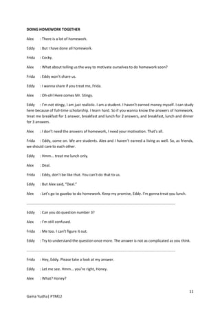 DOING HOMEWORK TOGETHER

Alex        : There is a lot of homework.

Eddy        : But I have done all homework.

Frida       : Cocky.

Alex        : What about telling us the way to motivate ourselves to do homework soon?

Frida       : Eddy won’t share us.

Eddy        : I wanna share if you treat me, Frida.

Alex        : Oh-oh! Here comes Mr. Stingy.

Eddy : I’m not stingy, I am just realistic. I am a student. I haven’t earned money myself. I can study
here because of full-time scholarship. I learn hard. So if you wanna know the answers of homework,
treat me breakfast for 1 answer, breakfast and lunch for 2 answers, and breakfast, lunch and dinner
for 3 answers.

Alex        : I don’t need the answers of homework, I need your motivation. That’s all.

Frida : Eddy, come on. We are students. Alex and I haven’t earned a living as well. So, as friends,
we should care to each other.

Eddy        : Hmm... treat me lunch only.

Alex        : Deal.

Frida       : Eddy, don’t be like that. You can’t do that to us.

Eddy        : But Alex said, “Deal.”

Alex        : Let’s go to gazebo to do homework. Keep my promise, Eddy. I’m gonna treat you lunch.

.................................................................................................................................................

Eddy        : Can you do question number 3?

Alex        : I’m still confused.

Frida       : Me too. I can’t figure it out.

Eddy        : Try to understand the question once more. The answer is not as complicated as you think.

.................................................................................................................................................

Frida       : Hey, Eddy. Please take a look at my answer.

Eddy        : Let me see. Hmm... you’re right, Honey.

Alex        : What? Honey?


                                                                                                                                                    11
Gama Yudha| PTM12
 